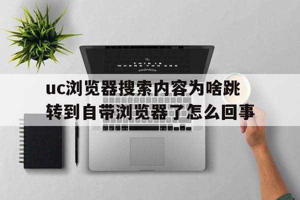 uc浏览器搜索内容为啥跳转到自带浏览器了怎么回事的简单介绍