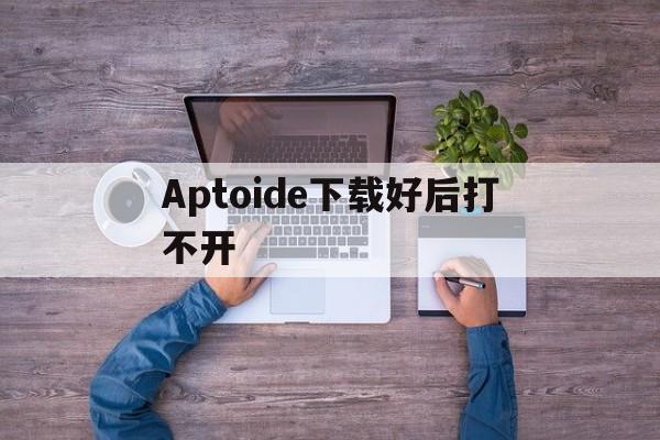 Aptoide下载好后打不开_Aptoide下载好后打不开官网版下载