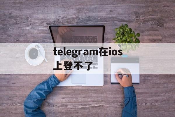 telegram在ios上登不了_telegram在ios上登不了官网版下载