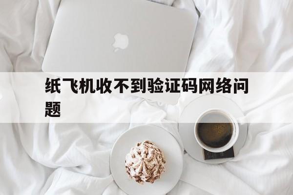 纸飞机收不到验证码网络问题_纸飞机收不到验证码网络问题官网版下载