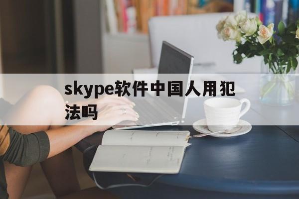 skype软件中国人用犯法吗_skype软件中国人用犯法吗官网版下载