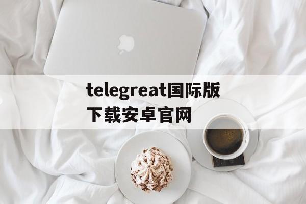 关于telegreat国际版下载安卓官网的信息