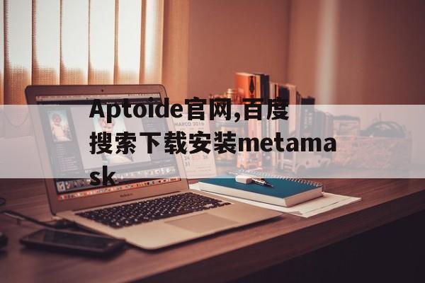 关于Aptoide官网,百度搜索下载安装metamask的信息