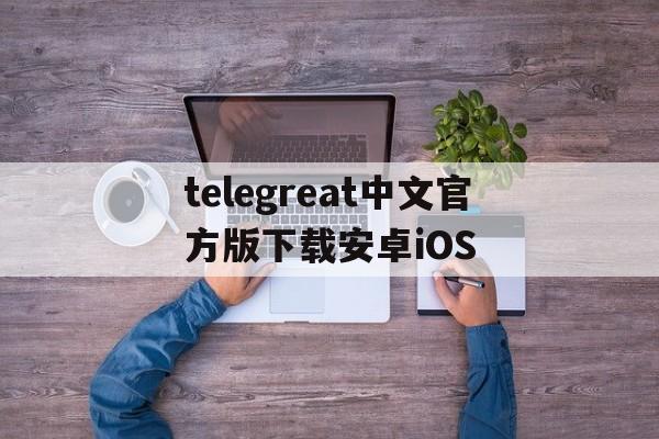 telegreat中文官方版下载安卓iOS_telegreat中文官方版下载安卓iOS官网版下载