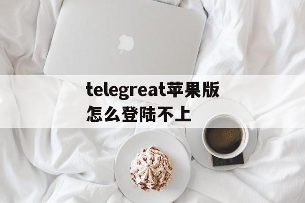 包含telegreat苹果版怎么登陆不上的词条