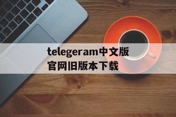 关于telegeram中文版官网旧版本下载的信息