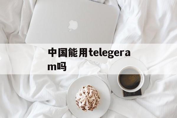 中国能用telegeram吗_中国能用telegeram吗官网版下载