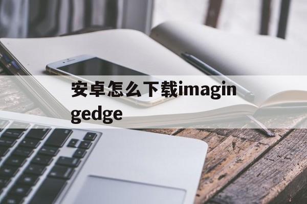 安卓怎么下载imagingedge_安卓怎么下载imagingedge官网版下载