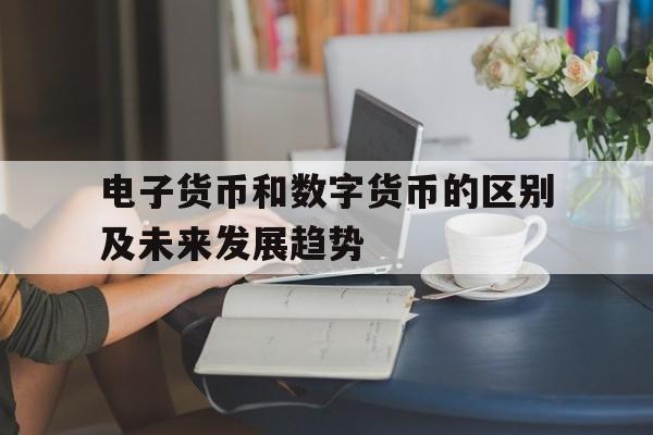 电子货币和数字货币的区别及未来发展趋势_电子货币和数字货币的区别及未来发展趋势官网版下载