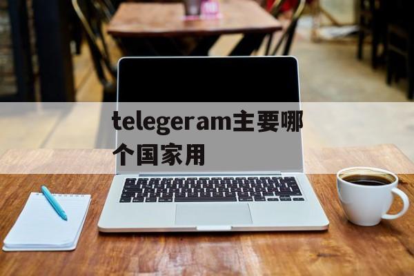 telegeram主要哪个国家用_telegeram主要哪个国家用官网版下载