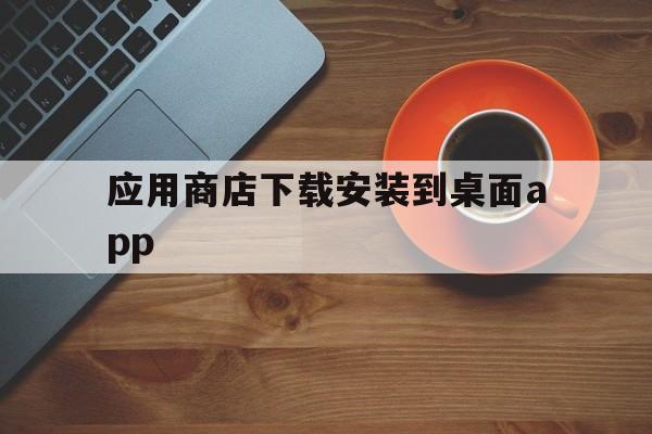 应用商店下载安装到桌面app_应用商店下载安装到桌面app官网版下载