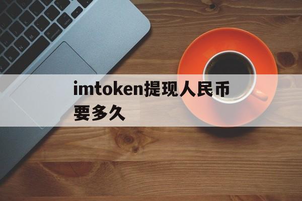 imtoken提现人民币要多久_imtoken提现人民币要多久官网版下载