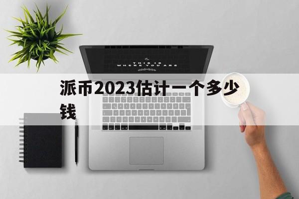 派币2023估计一个多少钱_派币2023估计一个多少钱?