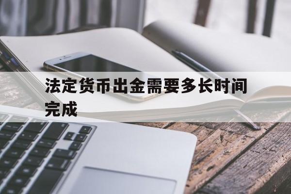 法定货币出金需要多长时间完成_法定货币出金需要多长时间完成的