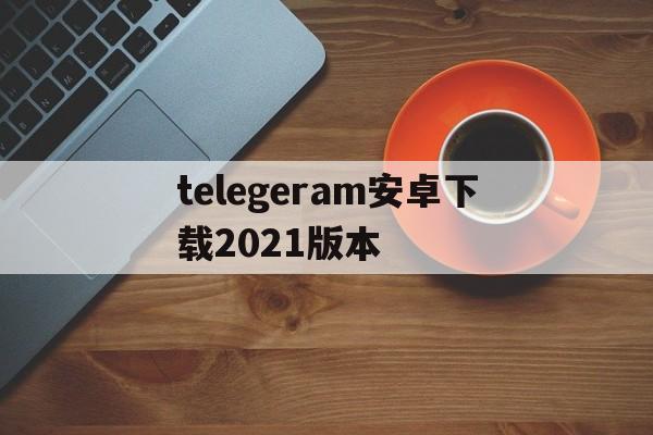 关于telegeram安卓下载2021版本的信息