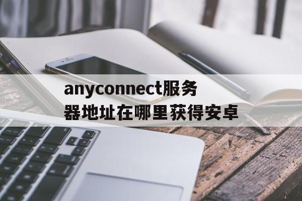 anyconnect服务器地址在哪里获得安卓的简单介绍