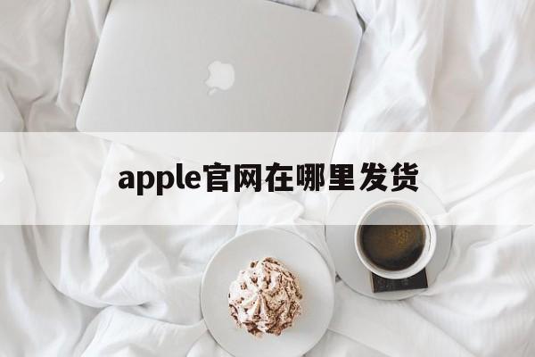 apple官网在哪里发货_iphone官网在哪里发货