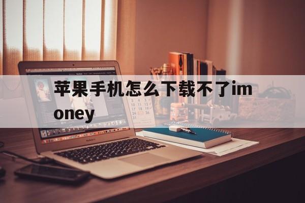 苹果手机怎么下载不了imoney_苹果手机怎么下载不了naver地图