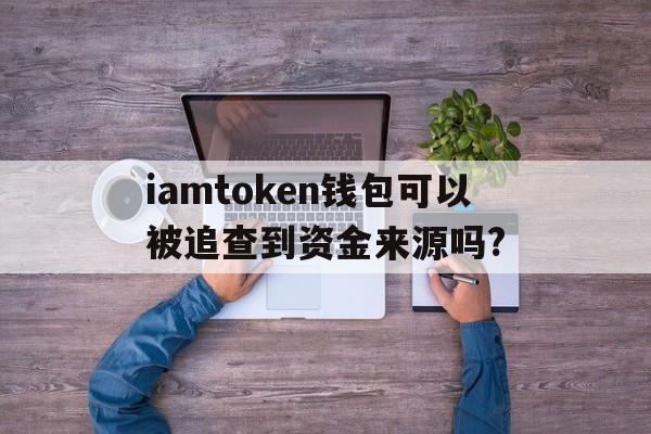 iamtoken钱包可以被追查到资金来源吗?_iam token钱包可以被追查到资金来源吗?