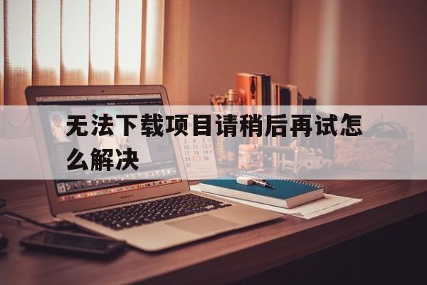 无法下载项目请稍后再试怎么解决_无法下载项目请稍后再试怎么解决苹果手机