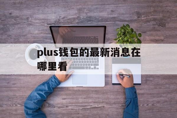 plus钱包的最新消息在哪里看_plus钱包又要开了20207月份有新的报道吗?