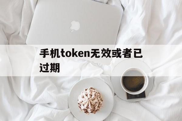 手机token无效或者已过期_token无效或已过期,请重新登录