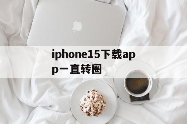 iphone15下载app一直转圈_iphone为什么下载app一直转圈