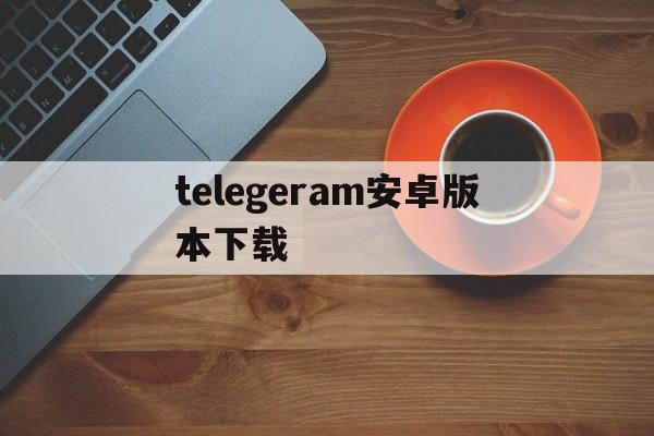 telegeram安卓版本下载_telegeram安卓版本下载注册