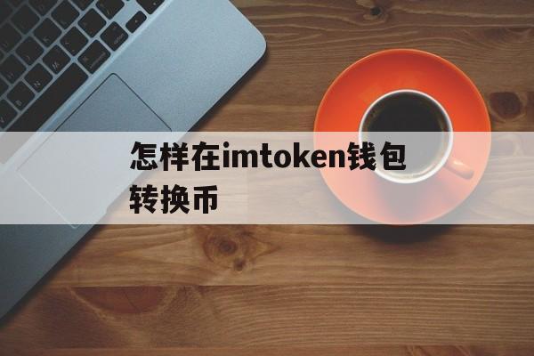 怎样在imtoken钱包转换币_imtoken钱包里面的币怎么换成人民币