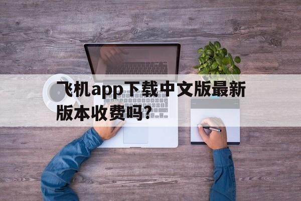 飞机app下载中文版最新版本收费吗?_飞机app下载中文版最新版本收费吗安全吗