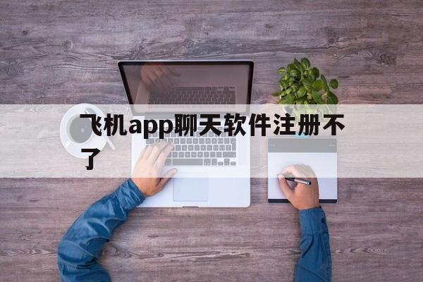 飞机app聊天软件注册不了_飞机app聊天软件注册不了怎么回事