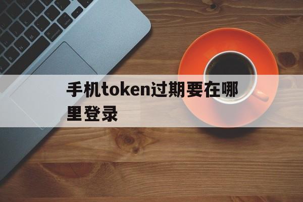 手机token过期要在哪里登录_手机token过期要在哪里登录账号