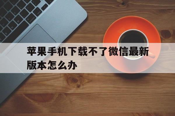 苹果手机下载不了微信最新版本怎么办_苹果手机下载不了微信最新版本怎么办呢