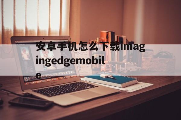 安卓手机怎么下载imagingedgemobile的简单介绍