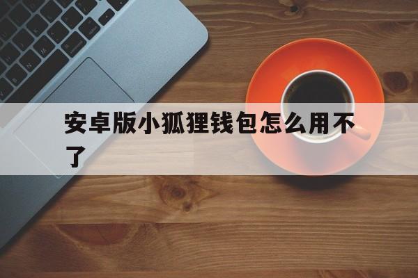 安卓版小狐狸钱包怎么用不了_安卓版小狐狸钱包怎么用不了了呢