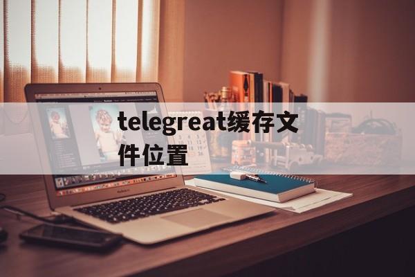 telegreat缓存文件位置_telegreat缓存文件位置的简单介绍