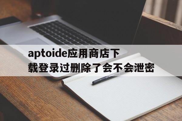 aptoide应用商店下载登录过删除了会不会泄密的简单介绍