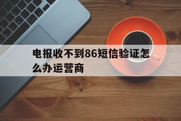 电报收不到86短信验证怎么办运营商的简单介绍