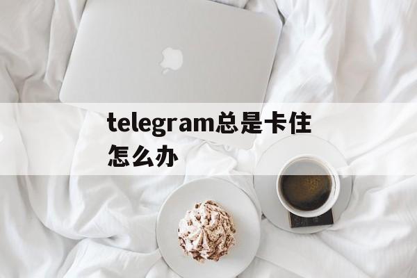 telegram总是卡住怎么办_telegram为什么一直加载中