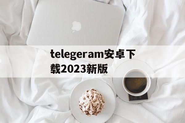 telegeram安卓下载2023新版的简单介绍