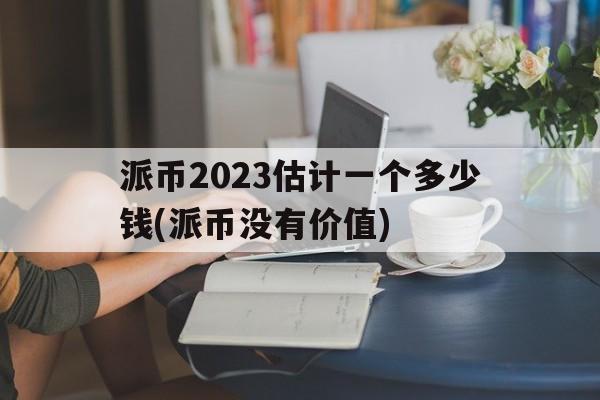 关于派币2023估计一个多少钱(派币没有价值)的信息