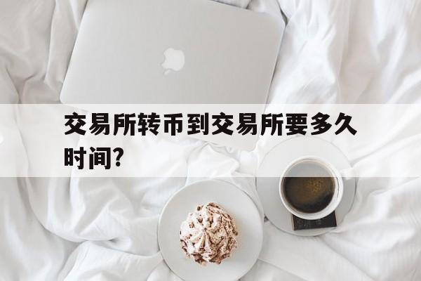 交易所转币到交易所要多久时间?_交易所转币到交易所要多久时间才能到账