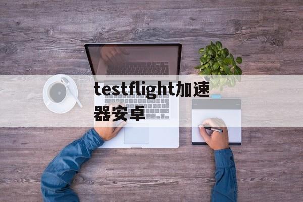 testflight加速器安卓_testflight的加速器软件