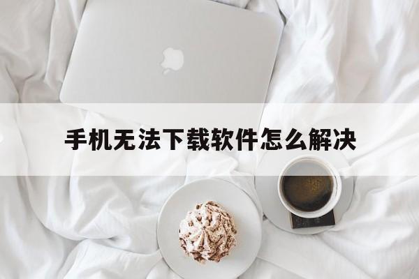 手机无法下载软件怎么解决_手机无法下载任何软件怎么办