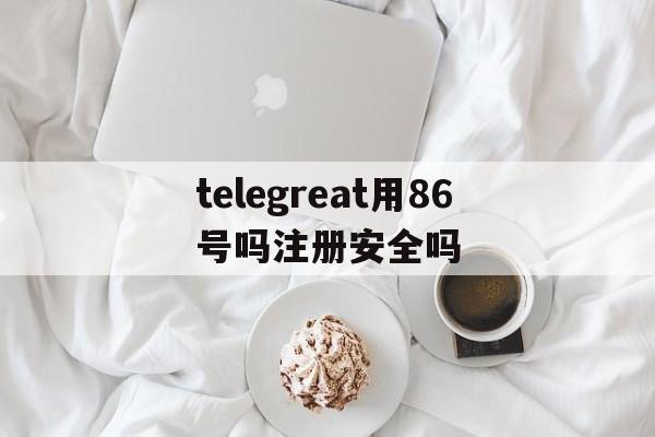 包含telegreat用86号吗注册安全吗的词条