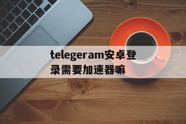 telegeram安卓登录需要加速器嘛的简单介绍