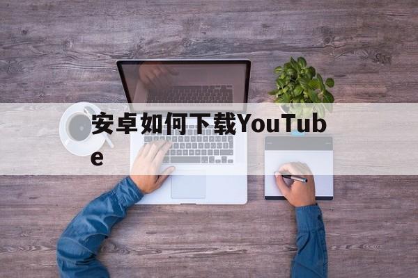 安卓如何下载YouTube_安卓如何下载youtubeapp