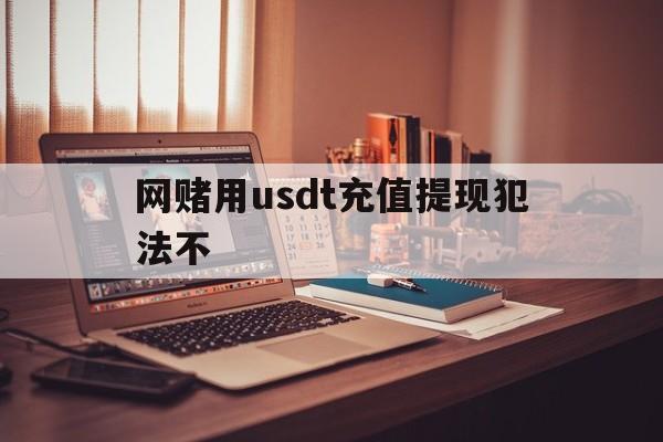 网赌用usdt充值提现犯法不_网赌用usdt充值提现犯法不犯罪吗