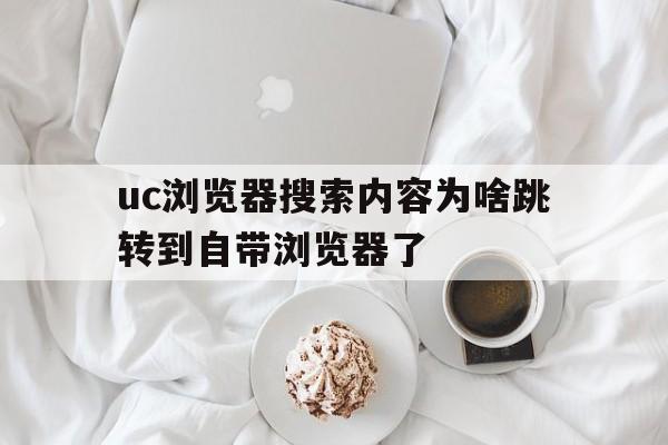 uc浏览器搜索内容为啥跳转到自带浏览器了_uc浏览器搜索内容为啥跳转到自带浏览器了怎么回事