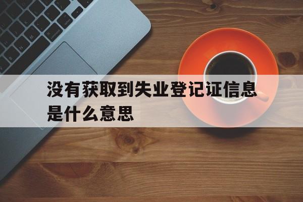 没有获取到失业登记证信息是什么意思_手机申领失业金显示没有查询到该人员参保信息